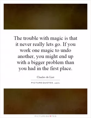 The trouble with magic is that it never really lets go. If you work one magic to undo another, you might end up with a bigger problem than you had in the first place Picture Quote #1
