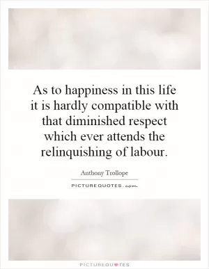 As to happiness in this life it is hardly compatible with that diminished respect which ever attends the relinquishing of labour Picture Quote #1