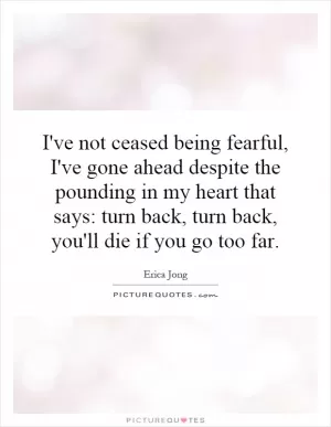 I've not ceased being fearful, I've gone ahead despite the pounding in my heart that says: turn back, turn back, you'll die if you go too far Picture Quote #1