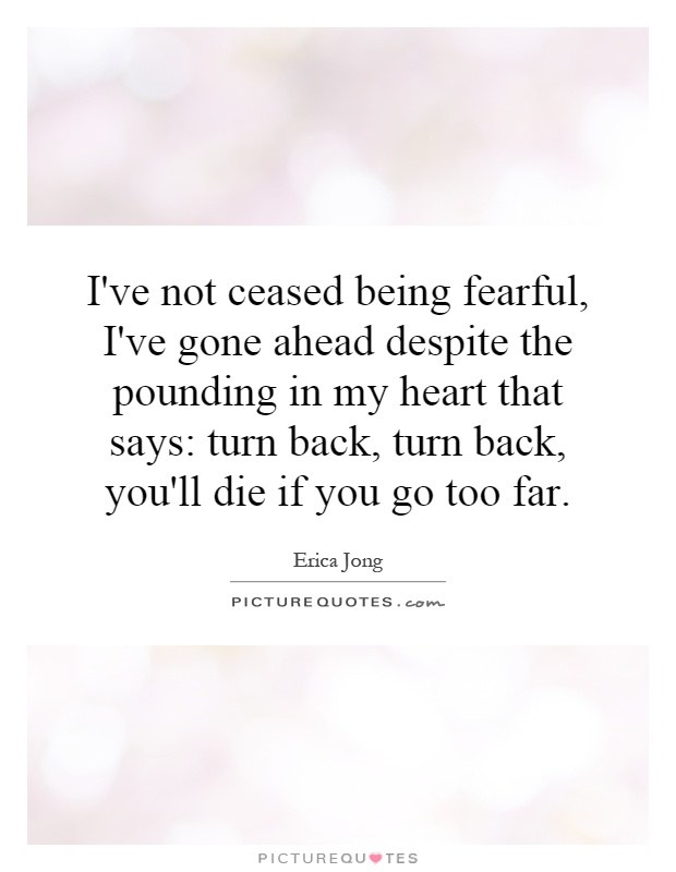 I've not ceased being fearful, I've gone ahead despite the pounding in my heart that says: turn back, turn back, you'll die if you go too far Picture Quote #1