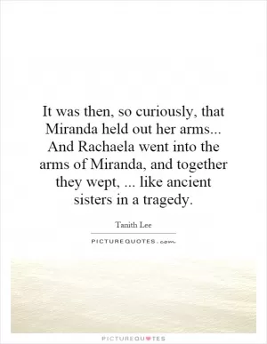 It was then, so curiously, that Miranda held out her arms... And Rachaela went into the arms of Miranda, and together they wept,... like ancient sisters in a tragedy Picture Quote #1