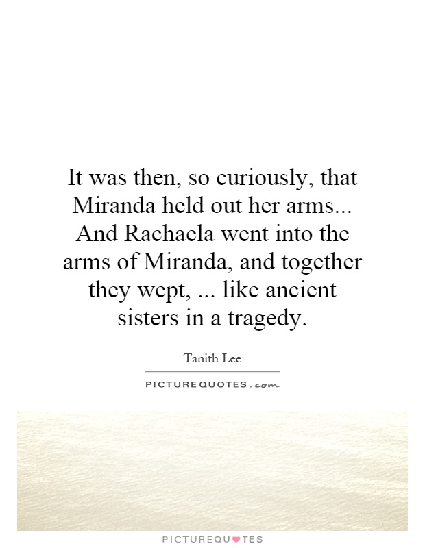 It was then, so curiously, that Miranda held out her arms... And Rachaela went into the arms of Miranda, and together they wept,... like ancient sisters in a tragedy Picture Quote #1