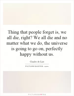 Thing that people forget is, we all die, right? We all die and no matter what we do, the universe is going to go on, perfectly happy without us Picture Quote #1