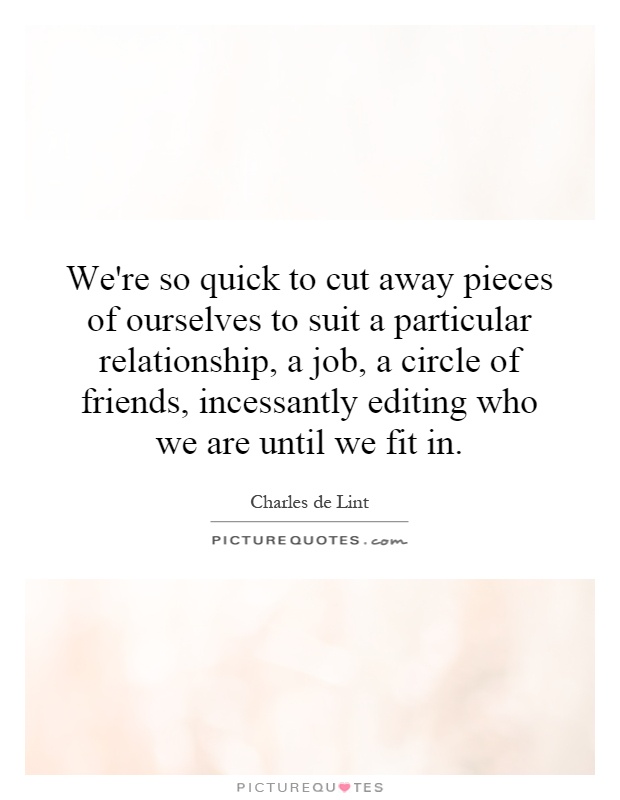 We're so quick to cut away pieces of ourselves to suit a particular relationship, a job, a circle of friends, incessantly editing who we are until we fit in Picture Quote #1
