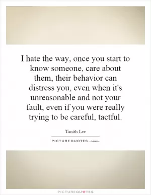 I hate the way, once you start to know someone, care about them, their behavior can distress you, even when it's unreasonable and not your fault, even if you were really trying to be careful, tactful Picture Quote #1