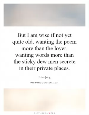 But I am wise if not yet quite old, wanting the poem more than the lover, wanting words more than the sticky dew men secrete in their private places Picture Quote #1