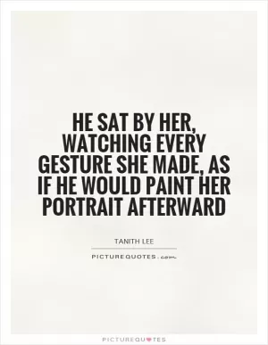 He sat by her, watching every gesture she made, as if he would paint her portrait afterward Picture Quote #1