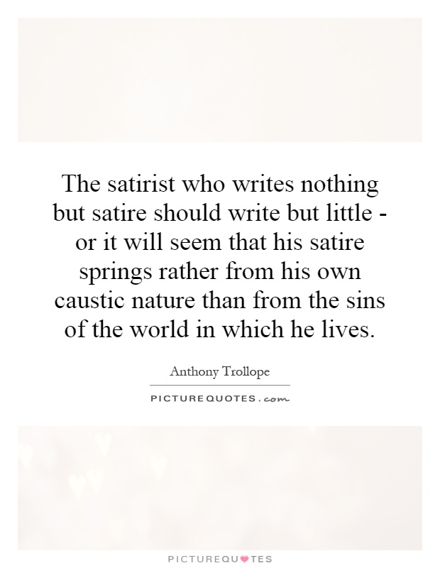 The satirist who writes nothing but satire should write but little - or it will seem that his satire springs rather from his own caustic nature than from the sins of the world in which he lives Picture Quote #1
