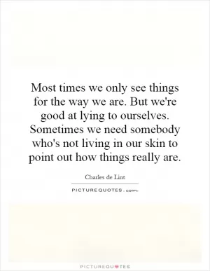 Most times we only see things for the way we are. But we're good at lying to ourselves. Sometimes we need somebody who's not living in our skin to point out how things really are Picture Quote #1