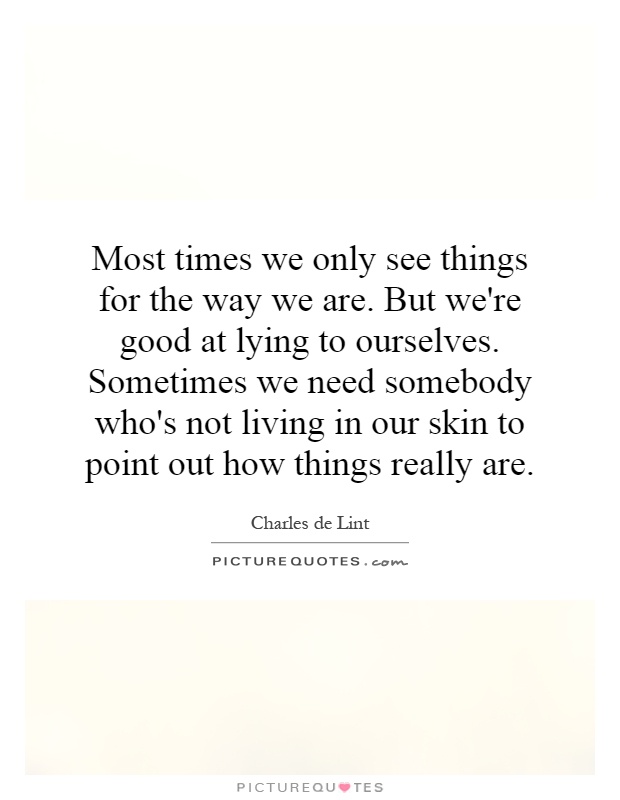 Most times we only see things for the way we are. But we're good at lying to ourselves. Sometimes we need somebody who's not living in our skin to point out how things really are Picture Quote #1