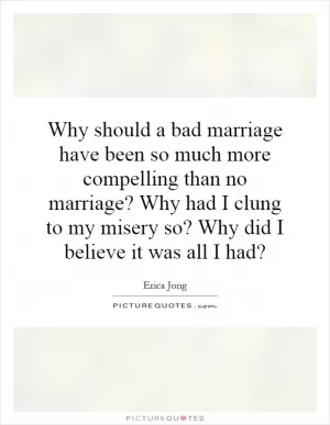 Why should a bad marriage have been so much more compelling than no marriage? Why had I clung to my misery so? Why did I believe it was all I had? Picture Quote #1