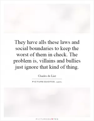They have alls these laws and social boundaries to keep the worst of them in check. The problem is, villains and bullies just ignore that kind of thing Picture Quote #1