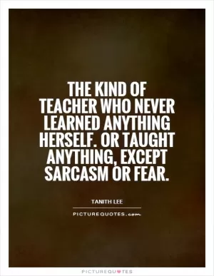 The kind of teacher who never learned anything herself. Or taught anything, except sarcasm or fear Picture Quote #1