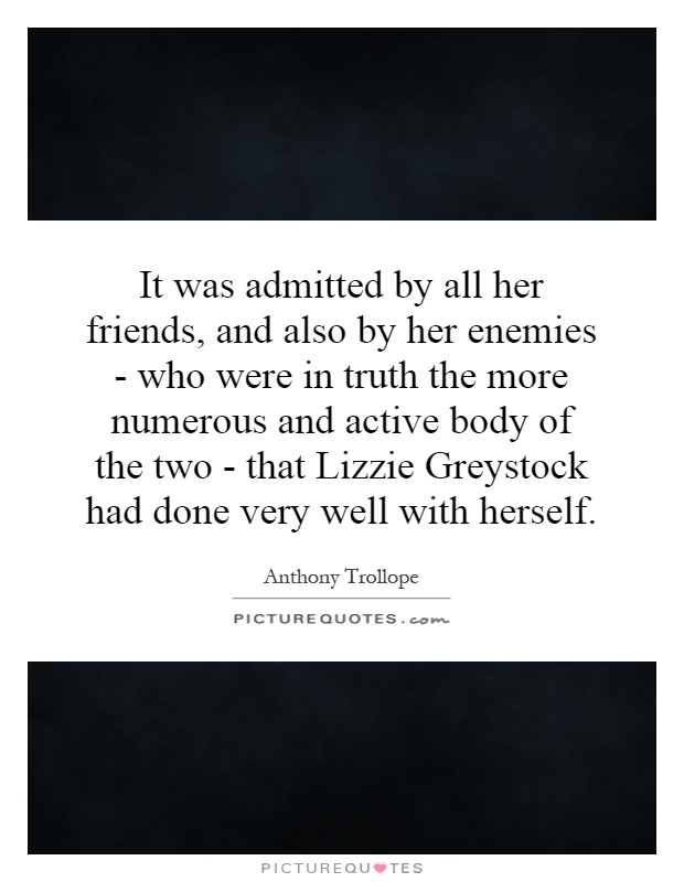 It was admitted by all her friends, and also by her enemies - who were in truth the more numerous and active body of the two - that Lizzie Greystock had done very well with herself Picture Quote #1