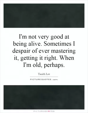 I'm not very good at being alive. Sometimes I despair of ever mastering it, getting it right. When I'm old, perhaps Picture Quote #1