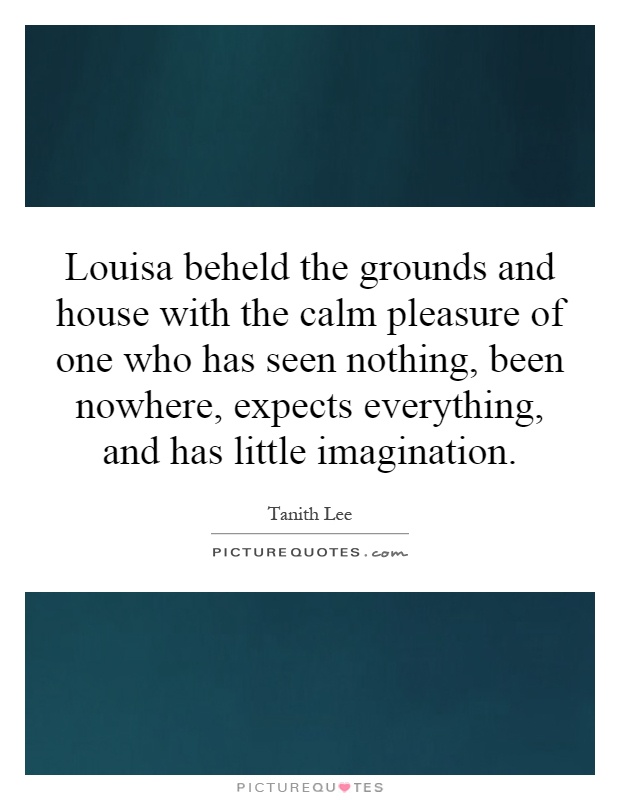 Louisa beheld the grounds and house with the calm pleasure of one who has seen nothing, been nowhere, expects everything, and has little imagination Picture Quote #1