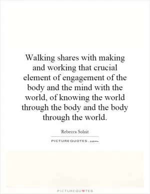 Walking shares with making and working that crucial element of engagement of the body and the mind with the world, of knowing the world through the body and the body through the world Picture Quote #1