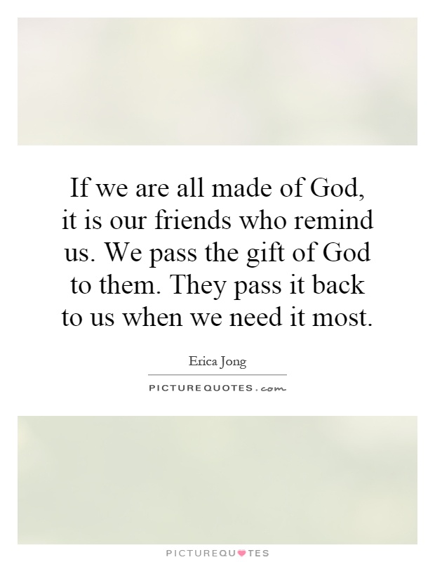 If we are all made of God, it is our friends who remind us. We pass the gift of God to them. They pass it back to us when we need it most Picture Quote #1