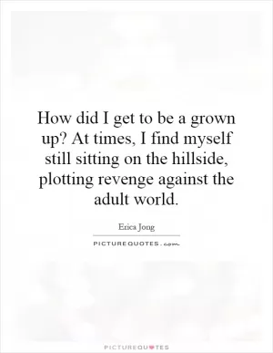 How did I get to be a grown up? At times, I find myself still sitting on the hillside, plotting revenge against the adult world Picture Quote #1