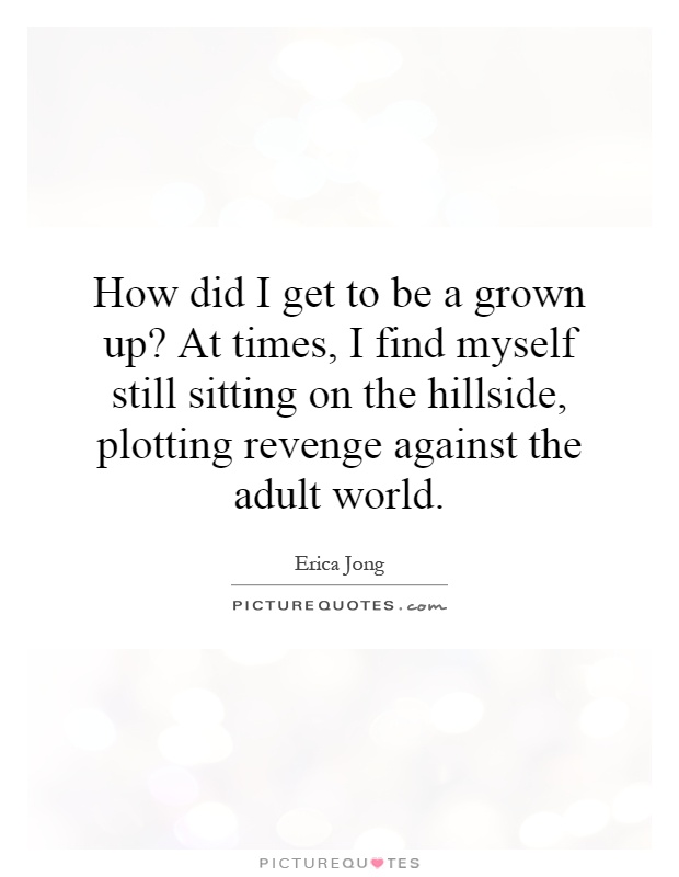 How did I get to be a grown up? At times, I find myself still sitting on the hillside, plotting revenge against the adult world Picture Quote #1