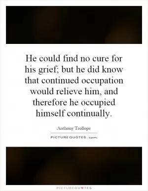 He could find no cure for his grief; but he did know that continued occupation would relieve him, and therefore he occupied himself continually Picture Quote #1