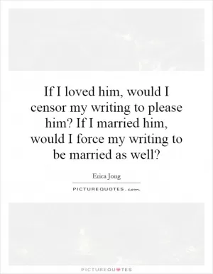 If I loved him, would I censor my writing to please him? If I married him, would I force my writing to be married as well? Picture Quote #1