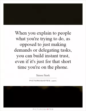 When you explain to people what you're trying to do, as opposed to just making demands or delegating tasks, you can build instant trust, even if it's just for that short time you're on the phone Picture Quote #1