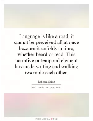 Language is like a road, it cannot be perceived all at once because it unfolds in time, whether heard or read. This narrative or temporal element has made writing and walking resemble each other Picture Quote #1