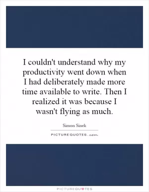 I couldn't understand why my productivity went down when I had deliberately made more time available to write. Then I realized it was because I wasn't flying as much Picture Quote #1