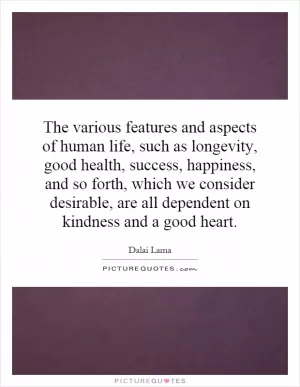 The various features and aspects of human life, such as longevity, good health, success, happiness, and so forth, which we consider desirable, are all dependent on kindness and a good heart Picture Quote #1