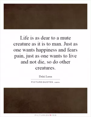 Life is as dear to a mute creature as it is to man. Just as one wants happiness and fears pain, just as one wants to live and not die, so do other creatures Picture Quote #1