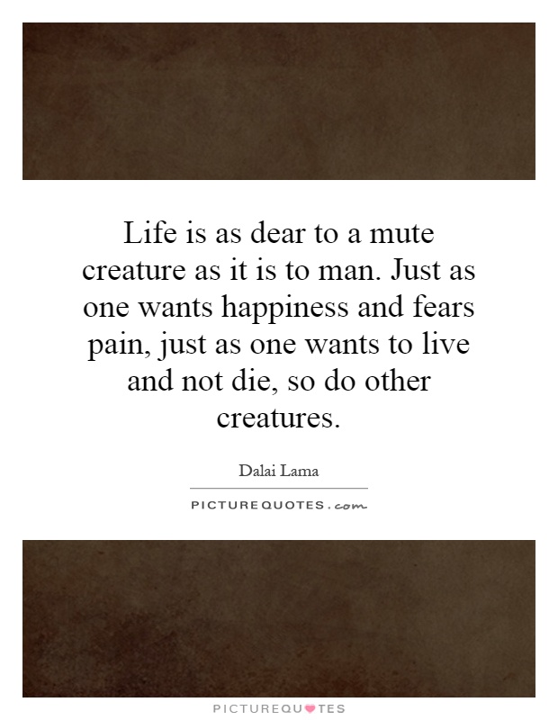 Life is as dear to a mute creature as it is to man. Just as one wants happiness and fears pain, just as one wants to live and not die, so do other creatures Picture Quote #1