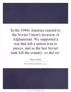 In the 1980s America reacted to the Soviet Union's invasion of Afghanistan. We supported a war that left a nation torn to pieces. and as the last Soviet tank left the country, so did we Picture Quote #1