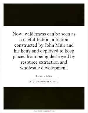 Now, wilderness can be seen as a useful fiction, a fiction constructed by John Muir and his heirs and deployed to keep places from being destroyed by resource extraction and wholesale development Picture Quote #1