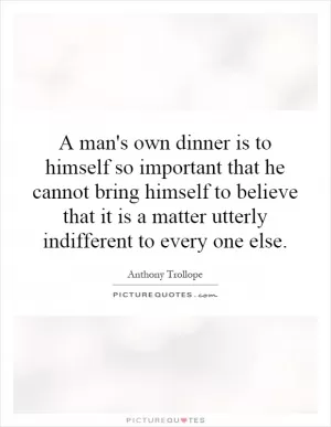 A man's own dinner is to himself so important that he cannot bring himself to believe that it is a matter utterly indifferent to every one else Picture Quote #1