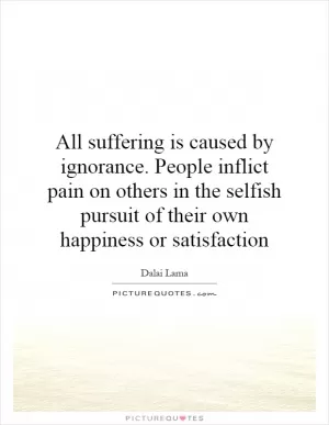 All suffering is caused by ignorance. People inflict pain on others in the selfish pursuit of their own happiness or satisfaction Picture Quote #1