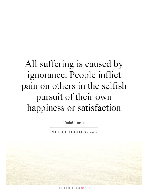 All suffering is caused by ignorance. People inflict pain on others in the selfish pursuit of their own happiness or satisfaction Picture Quote #1