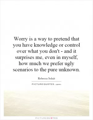 Worry is a way to pretend that you have knowledge or control over what you don't - and it surprises me, even in myself, how much we prefer ugly scenarios to the pure unknown Picture Quote #1