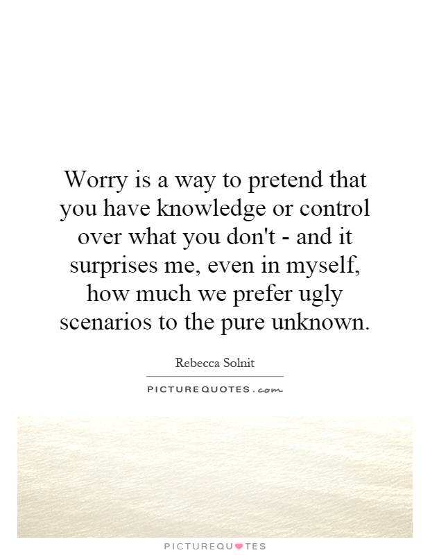 Worry is a way to pretend that you have knowledge or control over what you don't - and it surprises me, even in myself, how much we prefer ugly scenarios to the pure unknown Picture Quote #1