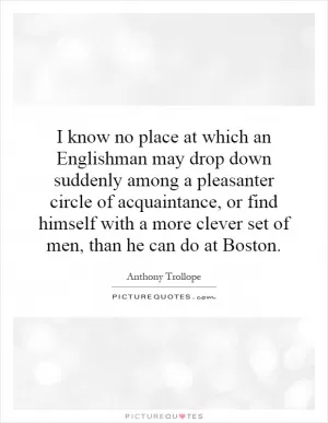 I know no place at which an Englishman may drop down suddenly among a pleasanter circle of acquaintance, or find himself with a more clever set of men, than he can do at Boston Picture Quote #1