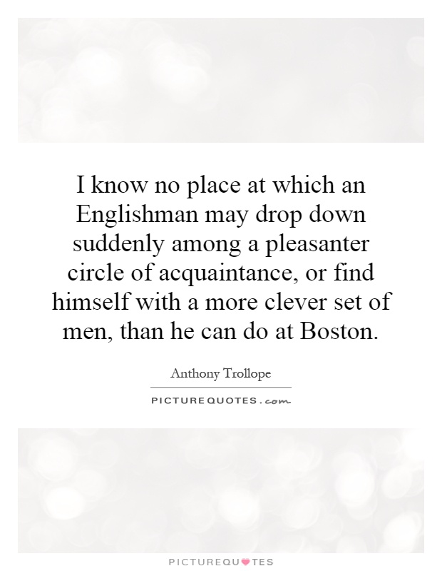 I know no place at which an Englishman may drop down suddenly among a pleasanter circle of acquaintance, or find himself with a more clever set of men, than he can do at Boston Picture Quote #1