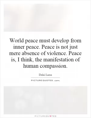 World peace must develop from inner peace. Peace is not just mere absence of violence. Peace is, I think, the manifestation of human compassion Picture Quote #1