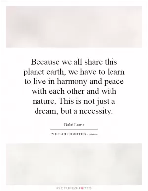 Because we all share this planet earth, we have to learn to live in harmony and peace with each other and with nature. This is not just a dream, but a necessity Picture Quote #1