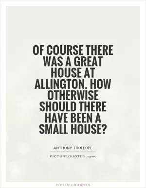 Of course there was a Great House at allington. How otherwise should there have been a Small House? Picture Quote #1