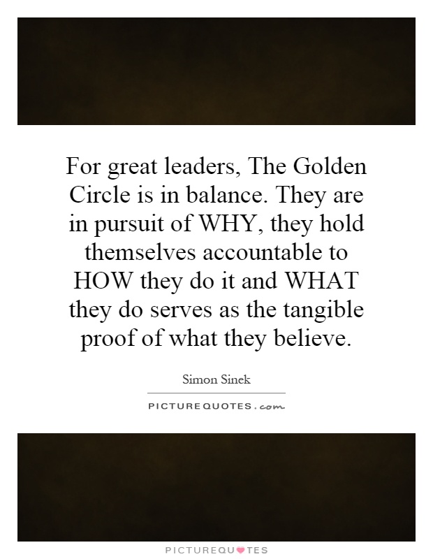 For great leaders, The Golden Circle is in balance. They are in pursuit of WHY, they hold themselves accountable to HOW they do it and WHAT they do serves as the tangible proof of what they believe Picture Quote #1