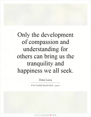Only the development of compassion and understanding for others can bring us the tranquility and happiness we all seek Picture Quote #1