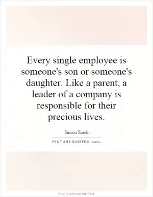 Every single employee is someone's son or someone's daughter. Like a parent, a leader of a company is responsible for their precious lives Picture Quote #1