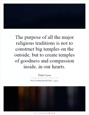 The purpose of all the major religious traditions is not to construct big temples on the outside, but to create temples of goodness and compassion inside, in our hearts Picture Quote #1