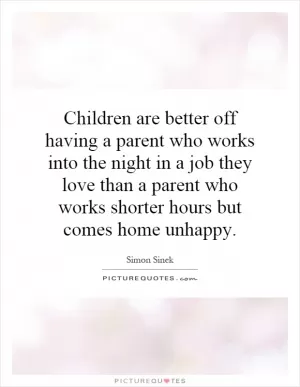 Children are better off having a parent who works into the night in a job they love than a parent who works shorter hours but comes home unhappy Picture Quote #1