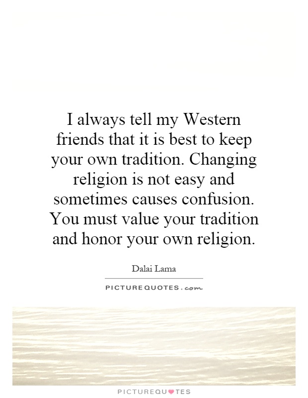 I always tell my Western friends that it is best to keep your own tradition. Changing religion is not easy and sometimes causes confusion. You must value your tradition and honor your own religion Picture Quote #1